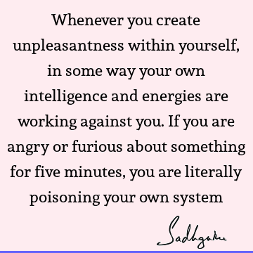 Whenever you create unpleasantness within yourself, in some way your own intelligence and energies are working against you. If you are angry or furious about