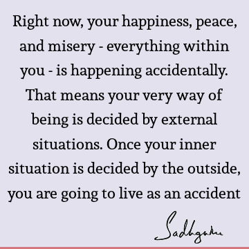 Right now, your happiness, peace, and misery - everything within you - is happening accidentally. That means your very way of being is decided by external