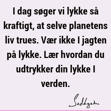 I dag søger vi lykke så kraftigt, at selve planetens liv trues. Vær ikke i jagten på lykke. Lær hvordan du udtrykker din lykke i