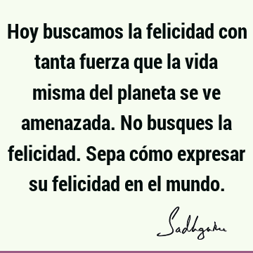 Hoy buscamos la felicidad con tanta fuerza que la vida misma del planeta se ve amenazada. No busques la felicidad. Sepa cómo expresar su felicidad en el