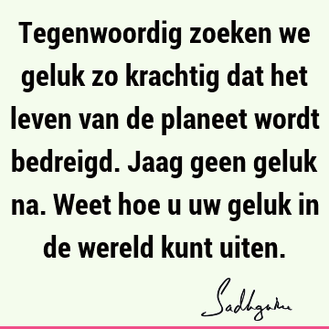 Tegenwoordig zoeken we geluk zo krachtig dat het leven van de planeet wordt bedreigd. Jaag geen geluk na. Weet hoe u uw geluk in de wereld kunt