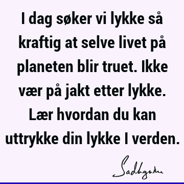 I dag søker vi lykke så kraftig at selve livet på planeten blir truet. Ikke vær på jakt etter lykke. Lær hvordan du kan uttrykke din lykke i