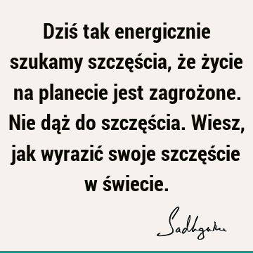 Dziś tak energicznie szukamy szczęścia, że życie na planecie jest zagrożone. Nie dąż do szczęścia. Wiesz, jak wyrazić swoje szczęście w ś