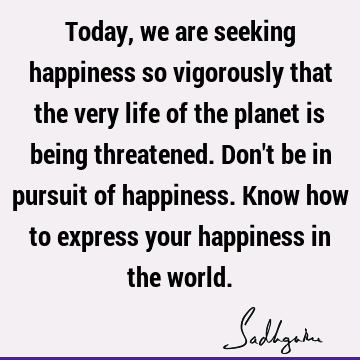 Today, we are seeking happiness so vigorously that the very life of the planet is being threatened. Don
