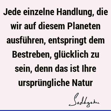 Jede einzelne Handlung, die wir auf diesem Planeten ausführen, entspringt dem Bestreben, glücklich zu sein, denn das ist Ihre ursprüngliche N