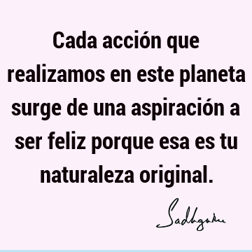 Cada acción que realizamos en este planeta surge de una aspiración a ser feliz porque esa es tu naturaleza