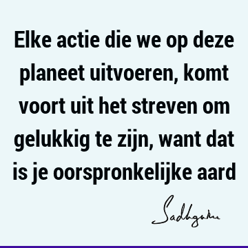 Elke actie die we op deze planeet uitvoeren, komt voort uit het streven om gelukkig te zijn, want dat is je oorspronkelijke