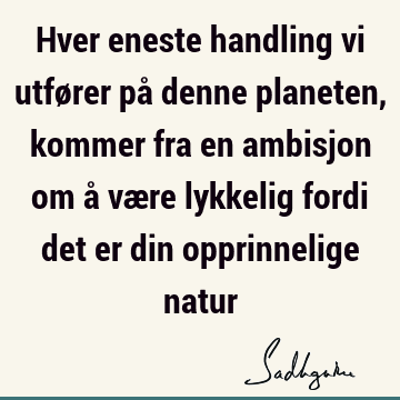 Hver eneste handling vi utfører på denne planeten, kommer fra en ambisjon om å være lykkelig fordi det er din opprinnelige