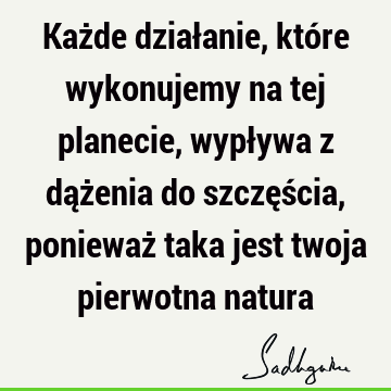 Każde działanie, które wykonujemy na tej planecie, wypływa z dążenia do szczęścia, ponieważ taka jest twoja pierwotna