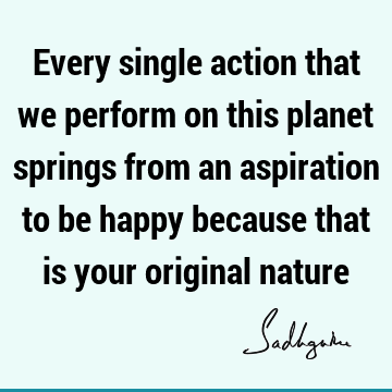 Every single action that we perform on this planet springs from an aspiration to be happy because that is your original