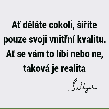 Ať děláte cokoli, šíříte pouze svoji vnitřní kvalitu. Ať se vám to líbí nebo ne, taková je