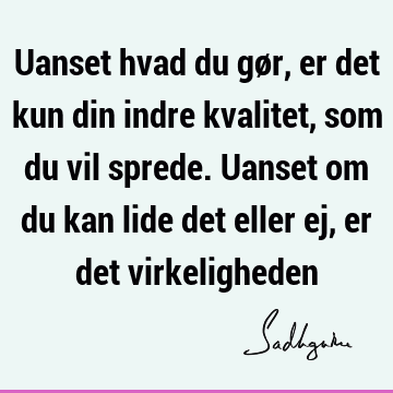 Uanset hvad du gør, er det kun din indre kvalitet, som du vil sprede. Uanset om du kan lide det eller ej, er det