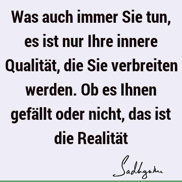 Was auch immer Sie tun, es ist nur Ihre innere Qualität, die Sie verbreiten werden. Ob es Ihnen gefällt oder nicht, das ist die Realitä