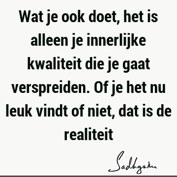 Wat je ook doet, het is alleen je innerlijke kwaliteit die je gaat verspreiden. Of je het nu leuk vindt of niet, dat is de