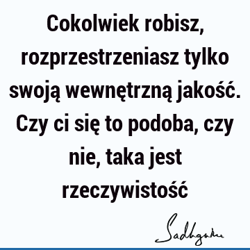 Cokolwiek robisz, rozprzestrzeniasz tylko swoją wewnętrzną jakość. Czy ci się to podoba, czy nie, taka jest rzeczywistość