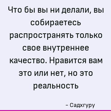 Что бы вы ни делали, вы собираетесь распространять только свое внутреннее качество. Нравится вам это или нет, но это реальность
