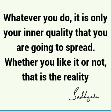 Whatever you do, it is only your inner quality that you are going to spread. Whether you like it or not, that is the