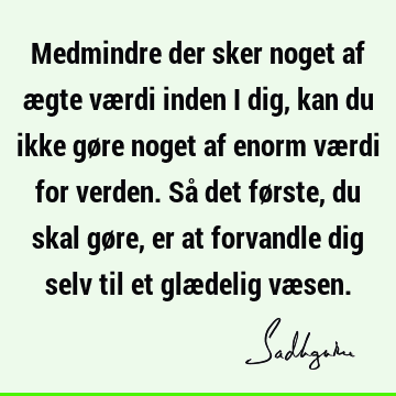 Medmindre der sker noget af ægte værdi inden i dig, kan du ikke gøre noget af enorm værdi for verden. Så det første, du skal gøre, er at forvandle dig selv til