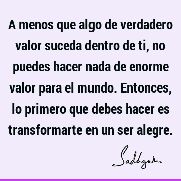 A menos que algo de verdadero valor suceda dentro de ti, no puedes hacer nada de enorme valor para el mundo. Entonces, lo primero que debes hacer es