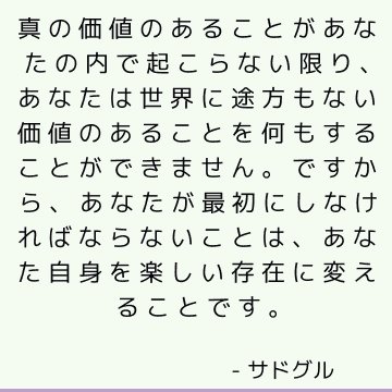 真の価値のあることがあなたの内で起こらない限り、あなたは世界に途方もない価値のあることを何もすることができません。 ですから、あなたが最初にしなければならないことは、あなた自身を楽しい存在に変えることです。