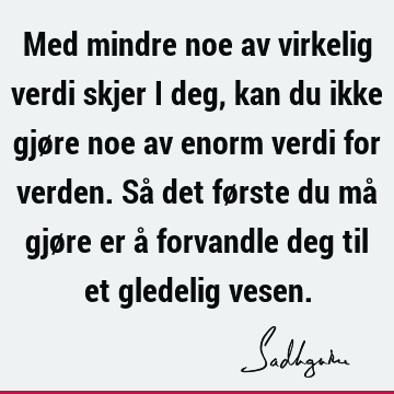 Med mindre noe av virkelig verdi skjer i deg, kan du ikke gjøre noe av enorm verdi for verden. Så det første du må gjøre er å forvandle deg til et gledelig