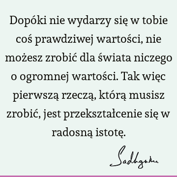 Dopóki nie wydarzy się w tobie coś prawdziwej wartości, nie możesz zrobić dla świata niczego o ogromnej wartości. Tak więc pierwszą rzeczą, którą musisz zrobić,