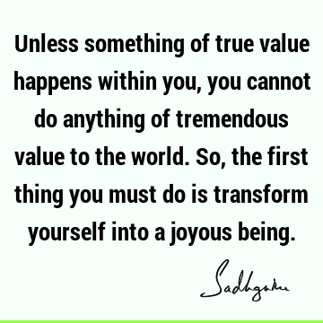 Unless something of true value happens within you, you cannot do anything of tremendous value to the world. So, the first thing you must do is transform