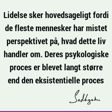 Lidelse sker hovedsageligt fordi de fleste mennesker har mistet perspektivet på, hvad dette liv handler om. Deres psykologiske proces er blevet langt større