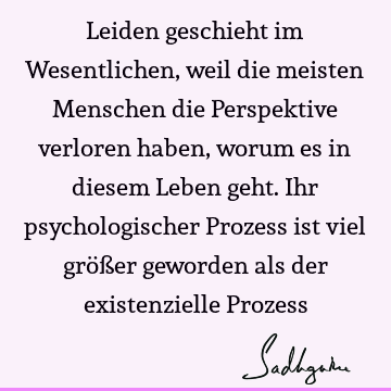 Leiden geschieht im Wesentlichen, weil die meisten Menschen die Perspektive verloren haben, worum es in diesem Leben geht. Ihr psychologischer Prozess ist viel