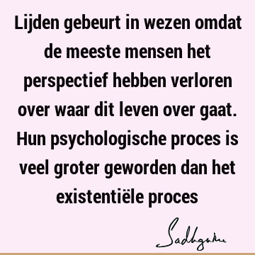 Lijden gebeurt in wezen omdat de meeste mensen het perspectief hebben verloren over waar dit leven over gaat. Hun psychologische proces is veel groter geworden