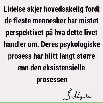 Lidelse skjer hovedsakelig fordi de fleste mennesker har mistet perspektivet på hva dette livet handler om. Deres psykologiske prosess har blitt langt større