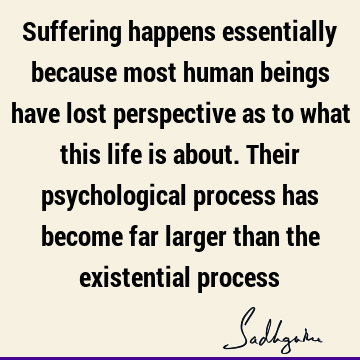 Suffering happens essentially because most human beings have lost perspective as to what this life is about. Their psychological process has become far larger