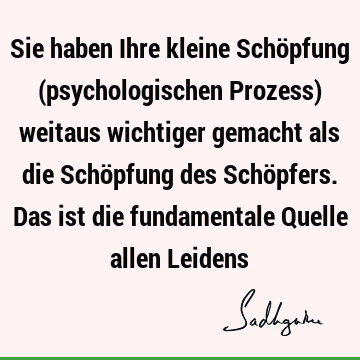 Sie haben Ihre kleine Schöpfung (psychologischen Prozess) weitaus wichtiger gemacht als die Schöpfung des Schöpfers. Das ist die fundamentale Quelle allen L