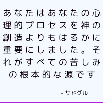 あなたはあなたの心理的プロセスを神の創造よりもはるかに重要にしました。 それがすべての苦しみの根本的な源です