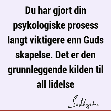 Du har gjort din psykologiske prosess langt viktigere enn Guds skapelse. Det er den grunnleggende kilden til all