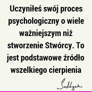 Uczyniłeś swój proces psychologiczny o wiele ważniejszym niż stworzenie Stwórcy. To jest podstawowe źródło wszelkiego