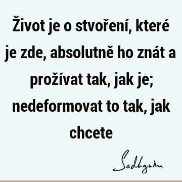 Život je o stvoření, které je zde, absolutně ho znát a prožívat tak, jak je; nedeformovat to tak, jak