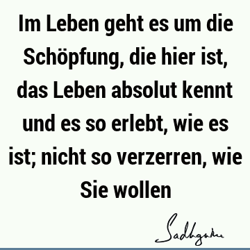 Im Leben geht es um die Schöpfung, die hier ist, das Leben absolut kennt und es so erlebt, wie es ist; nicht so verzerren, wie Sie