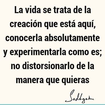 La vida se trata de la creación que está aquí, conocerla absolutamente y experimentarla como es; no distorsionarlo de la manera que