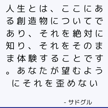 人生とは、ここにある創造物についてであり、それを絶対に知り、それをそのまま体験することです。 あなたが望むようにそれを歪めない