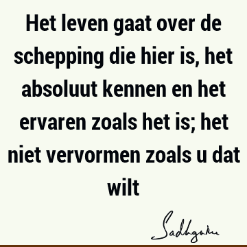 Het leven gaat over de schepping die hier is, het absoluut kennen en het ervaren zoals het is; het niet vervormen zoals u dat