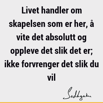 Livet handler om skapelsen som er her, å vite det absolutt og oppleve det slik det er; ikke forvrenger det slik du