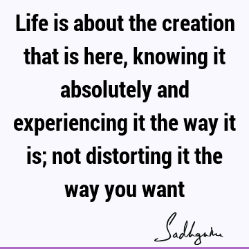 Life is about the creation that is here, knowing it absolutely and experiencing it the way it is; not distorting it the way you