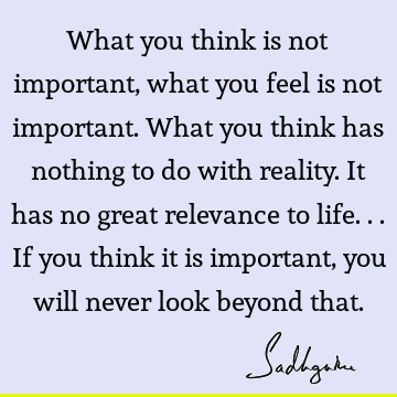 What you think is not important, what you feel is not important. What you think has nothing to do with reality. It has no great relevance to life... If you