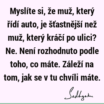 Myslíte si, že muž, který řídí auto, je šťastnější než muž, který kráčí po ulici? Ne. Není rozhodnuto podle toho, co máte. Záleží na tom, jak se v tu chvíli má