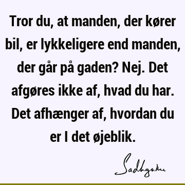 Tror du, at manden, der kører bil, er lykkeligere end manden, der går på gaden? Nej. Det afgøres ikke af, hvad du har. Det afhænger af, hvordan du er i det ø