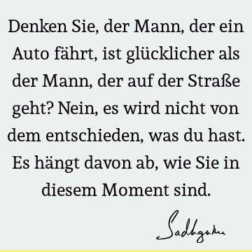 Denken Sie, der Mann, der ein Auto fährt, ist glücklicher als der Mann, der auf der Straße geht? Nein, es wird nicht von dem entschieden, was du hast. Es hängt