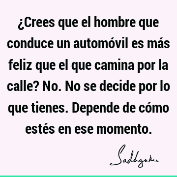 ¿Crees que el hombre que conduce un automóvil es más feliz que el que camina por la calle? No. No se decide por lo que tienes. Depende de cómo estés en ese