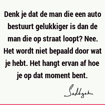 Denk je dat de man die een auto bestuurt gelukkiger is dan de man die op straat loopt? Nee. Het wordt niet bepaald door wat je hebt. Het hangt ervan af hoe je