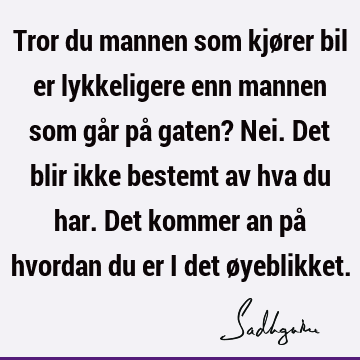 Tror du mannen som kjører bil er lykkeligere enn mannen som går på gaten? Nei. Det blir ikke bestemt av hva du har. Det kommer an på hvordan du er i det ø